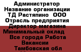 Администратор › Название организации ­ ТД Растяпино, ООО › Отрасль предприятия ­ Директор магазина › Минимальный оклад ­ 1 - Все города Работа » Вакансии   . Тамбовская обл.,Моршанск г.